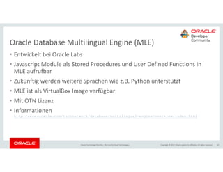 Copyright © 2017, Oracle and/or its affiliates. All rights reserved.Oracle Technology Monthly | BU Core & Cloud Technologies 18
Oracle Database Multilingual Engine (MLE)
• Entwickelt bei Oracle Labs
• Javascript Module als Stored Procedures und User Defined Functions in
MLE aufrufbar
• Zukünftig werden weitere Sprachen wie z.B. Python unterstützt
• MLE ist als VirtualBox Image verfügbar
• Mit OTN Lizenz
• Informationen
http://www.oracle.com/technetwork/database/multilingual-engine/overview/index.html
 
