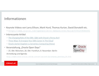 Copyright © 2017, Oracle and/or its affiliates. All rights reserved.Oracle Technology Monthly | BU Core & Cloud Technologies 20
Informationen
• Keynote Videos von Larry Ellison, Mark Hurd, Thomas Kurian, David Donatelli etc.
– https://www.oracle.com/openworld/on-demand.html?bcid=5595259086001
• Interessante Artikel
– The Changing Role of the DBA: Q&A with Oracle's Penny Avril
– Three Ways To Energize Your DBA Career In The Cloud
– Oracle startet Angebot zu Serverless Computing (Heise)
• Veranstaltung „Oracle Open Days“
– 25. Okt: München, 26. Okt: Frankfurt, 8. November: Berlin
Anmeldung und Agenda:
http://experience-oracle.com/wp-content/uploads/Splashpage_OpenDays_DE.html
 