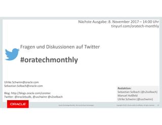 Copyright © 2017, Oracle and/or its affiliates. All rights reserved.Oracle Technology Monthly | BU Core & Cloud Technologies 21
Nächste Ausgabe: 8. November 2017 – 14:00 Uhr
tinyurl.com/oratech-monthly
Fragen und Diskussionen auf Twitter
#oratechmonthly
Ulrike.Schwinn@oracle.com
Sebastian.Solbach@oracle.com
Blog: http://blogs.oracle.com/coretec
Twitter: @oraclebudb, @uschwinn @s2solbach
Redaktion:
Sebastian Solbach (@s2solbach)
Manuel Hoßfeld
Ulrike Schwinn (@uschwinn)
 