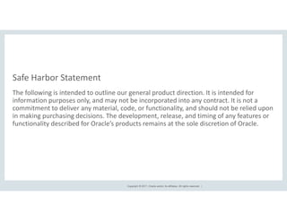 Copyright © 2017, Oracle and/or its affiliates. All rights reserved. |
The following is intended to outline our general product direction. It is intended for
information purposes only, and may not be incorporated into any contract. It is not a
commitment to deliver any material, code, or functionality, and should not be relied upon
in making purchasing decisions. The development, release, and timing of any features or
functionality described for Oracle’s products remains at the sole discretion of Oracle.
Safe Harbor Statement
 