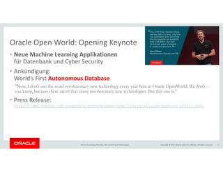 Copyright © 2017, Oracle and/or its affiliates. All rights reserved.Oracle Technology Monthly | BU Core & Cloud Technologies 3
Oracle Open World: Opening Keynote
• Neue Machine Learning Applikationen
für Datenbank und Cyber Security
• Ankündigung:
World’s First Autonomous Database
“Now, I don't use the word revolutionary new technology every year here at Oracle OpenWorld. We don't --
you know, because there aren't that many revolutionary new technologies. But this one is.”
• Press Release:
https://www.oracle.com/corporate/pressrelease/oow17-larry-ellison-keynote-100117.html
 