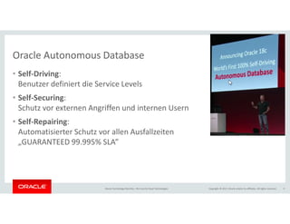 Copyright © 2017, Oracle and/or its affiliates. All rights reserved.Oracle Technology Monthly | BU Core & Cloud Technologies 4
Oracle Autonomous Database
• Self-Driving:
Benutzer definiert die Service Levels
• Self-Securing:
Schutz vor externen Angriffen und internen Usern
• Self-Repairing:
Automatisierter Schutz vor allen Ausfallzeiten
„GUARANTEED 99.995% SLA”
 