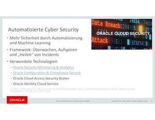 Copyright © 2017, Oracle and/or its affiliates. All rights reserved.Oracle Technology Monthly | BU Core & Cloud Technologies 11
Automatisierte Cyber Security
• Mehr Sicherheit durch Automatisierung
und Machine Learning
• Framework: Überwachen, Aufspüren
und „Heilen“ von Incidents
• Verwendete Technologien
– Oracle Security Monitoring & Analytics
– Oracle Configuration & Compliance Service
– Oracle Cloud Access Security Broker
– Oracle Identity Cloud Service
https://www.oracle.com/it/corporate/pressrelease/oow17-integrated-suites-oracle-identity-soc-
management-cloud-20171003.html
 