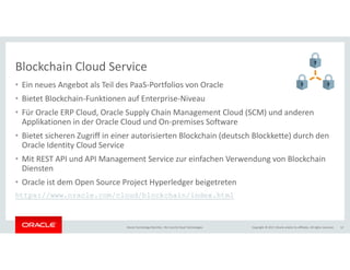 Copyright © 2017, Oracle and/or its affiliates. All rights reserved.Oracle Technology Monthly | BU Core & Cloud Technologies 12
Blockchain Cloud Service
• Ein neues Angebot als Teil des PaaS-Portfolios von Oracle
• Bietet Blockchain-Funktionen auf Enterprise-Niveau
• Für Oracle ERP Cloud, Oracle Supply Chain Management Cloud (SCM) und anderen
Applikationen in der Oracle Cloud und On-premises Software
• Bietet sicheren Zugriff in einer autorisierten Blockchain (deutsch Blockkette) durch den
Oracle Identity Cloud Service
• Mit REST API und API Management Service zur einfachen Verwendung von Blockchain
Diensten
• Oracle ist dem Open Source Project Hyperledger beigetreten
https://www.oracle.com/cloud/blockchain/index.html
 
