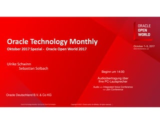 Copyright © 2017, Oracle and/or its affiliates. All rights reserved. |
Oracle Technology Monthly
Oktober 2017 Spezial - Oracle Open World 2017
Ulrike Schwinn
Sebastian Solbach
Beginn um 14:00
Audioübertragung über
Ihre PC-Lautsprecher
Audio => Integrated Voice Conference
=> Join Conference
Oracle Deutschland B.V. & Co KG
Oracle Technology Monthly | BU Core & Cloud Technologies
 