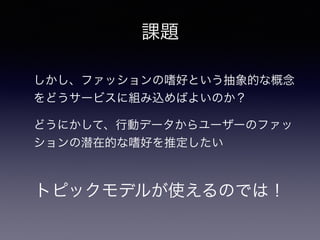 しかし、ファッションの嗜好という抽象的な概念
をどうサービスに組み込めばよいのか？
トピックモデルが使えるのでは！
課題
どうにかして、行動データからユーザーのファッ
ションの潜在的な嗜好を推定したい
 