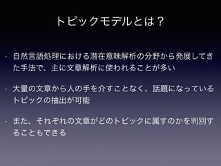 トピックモデルとは？
• 自然言語処理における潜在意味解析の分野から発展してき
た手法で、主に文章解析に使われることが多い
• 大量の文章から人の手を介すことなく、話題になっている
トピックの抽出が可能
• また、それぞれの文章がどのトピックに属すのかを判別す
ることもできる
 