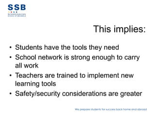 This implies:
• Students have the tools they need
• School network is strong enough to carry
  all work
• Teachers are trained to implement new
  learning tools
• Safety/security considerations are greater

                     We prepare students for success back home and abroad
 