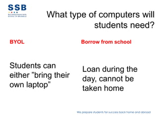 What type of computers will
                      students need?
BYOL                    Borrow from school



Students can             Loan during the
either ”bring their      day, cannot be
own laptop”              taken home

                      We prepare students for success back home and abroad
 