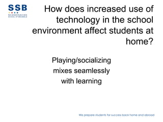 How does increased use of
      technology in the school
environment affect students at
                       home?

    Playing/socializing
    mixes seamlessly
       with learning



            We prepare students for success back home and abroad
 