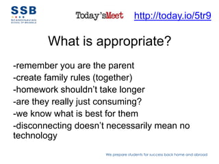 http://today.io/5tr9

        What is appropriate?
-remember you are the parent
-create family rules (together)
-homework shouldn’t take longer
-are they really just consuming?
-we know what is best for them
-disconnecting doesn’t necessarily mean no
technology
                      We prepare students for success back home and abroad
 