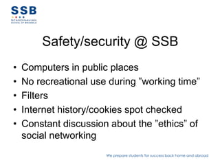 Safety/security @ SSB
•   Computers in public places
•   No recreational use during ”working time”
•   Filters
•   Traffic monitored
•   Constant discussion about the ”ethics” of
    social networking
                       We prepare students for success back home and abroad
 