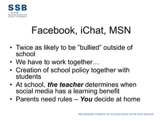 Facebook, iChat, MSN
• Twice as likely to be ”bullied” outside of
  school
• We have to work together…
• Creation of school policy together with
  students
• At school, the teacher determines when
  social media has a learning benefit
• Parents need rules – You decide at home

                       We prepare students for success back home and abroad
 