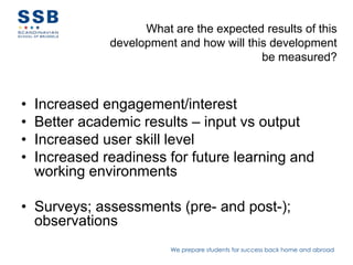 What are the expected results of this
               development and how will this development
                                           be measured?



•   Increased engagement/interest
•   Better academic results – input vs output
•   Increased user skill level
•   Increased readiness for future learning and
    working environments

• Surveys; assessments (pre- and post-);
  observations
                          We prepare students for success back home and abroad
 