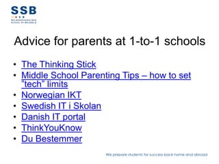 Advice for parents at 1-to-1 schools
• The Thinking Stick
• Middle School Parenting Tips – how to set
  ”tech” limits
• Norwegian IKT
• Swedish IT i Skolan
• Danish IT portal
• ThinkYouKnow
• Du Bestemmer
                      We prepare students for success back home and abroad
 