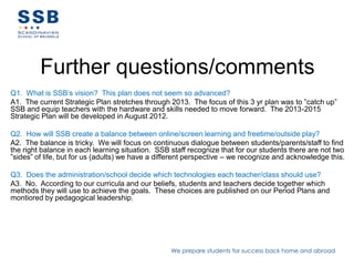 Further questions/comments
Q1. What is SSB’s vision? This plan does not seem so advanced?
A1. The current Strategic Plan stretches through 2013. The focus of this 3 yr plan was to ”catch up”
SSB and equip teachers with the hardware and skills needed to move forward. The 2013-2015
Strategic Plan will be developed in August 2012.

Q2. How will SSB create a balance between online/screen learning and freetime/outside play?
A2. The balance is tricky. We will focus on continuous dialogue between students/parents/staff to find
the right balance in each learning situation. SSB staff recognize that for our students there are not two
”sides” of life, but for us (adults) we have a different perspective – we recognize and acknowledge this.

Q3. Does the administration/school decide which technologies each teacher/class should use?
A3. No. According to our curricula and our beliefs, students and teachers decide together which
methods they will use to achieve the goals. These choices are published on our Period Plans and
montiored by pedagogical leadership.




                                                  We prepare students for success back home and abroad
 