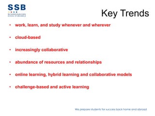 Key Trends
• work, learn, and study whenever and wherever

• cloud-based

• increasingly collaborative

• abundance of resources and relationships

• online learning, hybrid learning and collaborative models

• challenge-based and active learning




                               We prepare students for success back home and abroad
 
