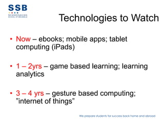 Technologies to Watch

• Now – ebooks; mobile apps; tablet
  computing (iPads)

• 1 – 2yrs – game based learning; learning
  analytics

• 3 – 4 yrs – gesture based computing;
  ”internet of things”
                     We prepare students for success back home and abroad
 