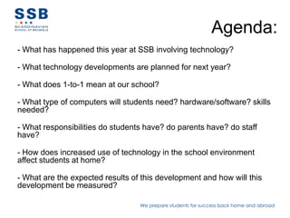 Agenda:
- What has happened this year at SSB involving technology?

- What technology developments are planned for next year?

- What does 1-to-1 mean at our school?

- What type of computers will students need? hardware/software? skills
needed?

- What responsibilities do students have? do parents have? do staff
have?

- How does increased use of technology in the school environment
affect students at home?

- What are the expected results of this development and how will this
development be measured?

                                  We prepare students for success back home and abroad
 