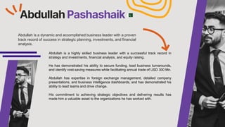 Abdullah Pashashaik
Abdullah is a dynamic and accomplished business leader with a proven
track record of success in strategic planning, investments, and financial
analysis.
Abdullah is a highly skilled business leader with a successful track record in
strategy and investments, financial analysis, and equity raising.
He has demonstrated his ability to secure funding, lead business turnarounds,
and identify cost-saving measures while facilitating annual trade of USD 300 Mn.
Abdullah has expertise in foreign exchange management, detailed company
presentations, and business intelligence dashboards, and has demonstrated his
ability to lead teams and drive change.
His commitment to achieving strategic objectives and delivering results has
made him a valuable asset to the organizations he has worked with.
 