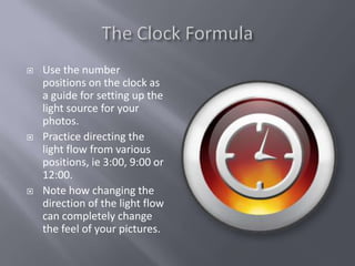    Use the number
    positions on the clock as
    a guide for setting up the
    light source for your
    photos.
   Practice directing the
    light flow from various
    positions, ie 3:00, 9:00 or
    12:00.
   Note how changing the
    direction of the light flow
    can completely change
    the feel of your pictures.
 