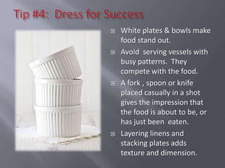    White plates & bowls make
    food stand out.
   Avoid serving vessels with
    busy patterns. They
    compete with the food.
   A fork , spoon or knife
    placed casually in a shot
    gives the impression that
    the food is about to be, or
    has just been eaten.
   Layering linens and
    stacking plates adds
    texture and dimension.
 