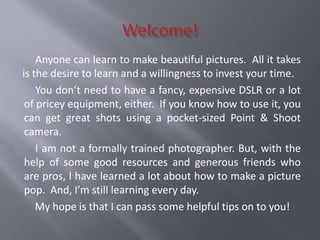 Anyone can learn to make beautiful pictures. All it takes
is the desire to learn and a willingness to invest your time.
    You don’t need to have a fancy, expensive DSLR or a lot
 of pricey equipment, either. If you know how to use it, you
 can get great shots using a pocket-sized Point & Shoot
 camera.
    I am not a formally trained photographer. But, with the
 help of some good resources and generous friends who
 are pros, I have learned a lot about how to make a picture
 pop. And, I’m still learning every day.
    My hope is that I can pass some helpful tips on to you!
 