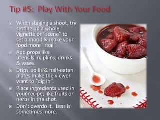    When staging a shoot, try
    setting up a whole
    vignette or “scene” to
    set a mood & make your
    food more “real”.
   Add props like
    utensils, napkins, drinks
    & vases.
   Drips, spills & half-eaten
    plates make the viewer
    want to “dig in”.
   Place ingredients used in
    your recipe, like fruits or
    herbs in the shot.
   Don’t overdo it. Less is
    sometimes more.
 