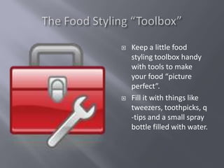    Keep a little food
    styling toolbox handy
    with tools to make
    your food “picture
    perfect”.
   Fill it with things like
    tweezers, toothpicks, q
    -tips and a small spray
    bottle filled with water.
 