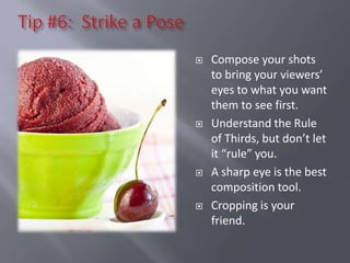    Compose your shots
    to bring your viewers’
    eyes to what you want
    them to see first.
   Understand the Rule
    of Thirds, but don’t let
    it “rule” you.
   A sharp eye is the best
    composition tool.
   Cropping is your
    friend.
 