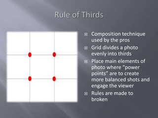    Composition technique
    used by the pros
   Grid divides a photo
    evenly into thirds
   Place main elements of
    photo where “power
    points” are to create
    more balanced shots and
    engage the viewer
   Rules are made to
    broken
 