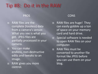PROS                              CONS

   RAW files are the                RAW files are huge! They
    complete (lossless) data          can easily gobble up a ton
    from a camera’s sensor.           of space on your memory
    What you see is what you          card and hard drive.
    get. JPEG files are              Special software is needed
    partially processed in your       to open RAW files on your
    camera.                           computer.
   You can make                     RAW files must be
    endless, non-destructive          converted to another file
    edits and tweaks to an            format like JPEG before
    image.                            you can use them on your
   RAW gives you more                blog.
    control.
 