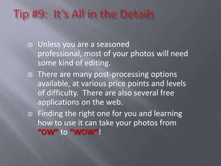    Unless you are a seasoned
    professional, most of your photos will need
    some kind of editing.
   There are many post-processing options
    available, at various price points and levels
    of difficulty. There are also several free
    applications on the web.
   Finding the right one for you and learning
    how to use it can take your photos from
    “OW” to “WOW”!
 