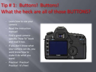Tip # 1: Buttons! Buttons!
What the heck are all of those BUTTONS?
  •   Learn how to use your
      camera.
  •   Read the instruction
      manual!
  •   Find a good camera-
      specific “How To” book
      and read it too.
  •   If you don’t know what
      your camera can do, you
      wont know how to
      make it do what you
      want!
  •   Practice! Practice!
      Practice! It’s free!
 