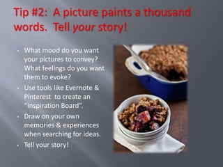 Tip #2: A picture paints a thousand
words. Tell your story!
•   What mood do you want
    your pictures to convey?
    What feelings do you want
    them to evoke?
•   Use tools like Evernote &
    Pinterest to create an
    “Inspiration Board”.
•   Draw on your own
    memories & experiences
    when searching for ideas.
•   Tell your story!
 