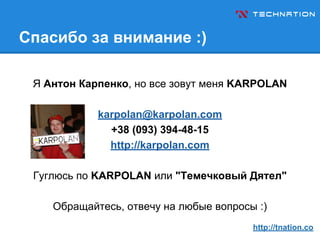 Спасибо за внимание :)
Я Антон Карпенко, но все зовут меня KARPOLAN
karpolan@karpolan.com
+38 (093) 394-48-15
http://karpolan.com
Гуглюсь по KARPOLAN или "Темечковый Дятел"
Обращайтесь, отвечу на любые вопросы :)
http://tnation.co
 