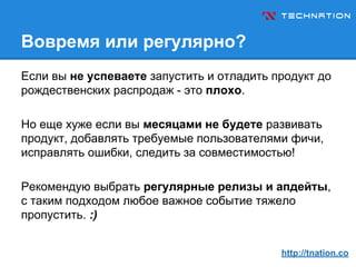 Вовремя или регулярно?
Если вы не успеваете запустить и отладить продукт до
рождественских распродаж - это плохо.
Но еще хуже если вы месяцами не будете развивать
продукт, добавлять требуемые пользователями фичи,
исправлять ошибки, следить за совместимостью!
Рекомендую выбрать регулярные релизы и апдейты,
с таким подходом любое важное событие тяжело
пропустить. :)
http://tnation.co
 