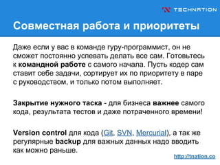 Совместная работа и приоритеты
Даже если у вас в команде гуру-программист, он не
сможет постоянно успевать делать все сам. Готовьтесь
к командной работе с самого начала. Пусть кодер сам
ставит себе задачи, сортирует их по приоритету в паре
с руководством, и только потом выполняет.
Закрытие нужного таска - для бизнеса важнее самого
кода, результата тестов и даже потраченного времени!
Version control для кода (Git, SVN, Mercurial), а так же
регулярные backup для важных данных надо вводить
как можно раньше.
http://tnation.co
 