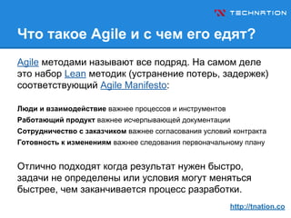 Что такое Agile и с чем его едят?
Agile методами называют все подряд. На самом деле
это набор Lean методик (устранение потерь, задержек)
соответствующий Agile Manifesto:
Люди и взаимодействие важнее процессов и инструментов
Работающий продукт важнее исчерпывающей документации
Сотрудничество с заказчиком важнее согласования условий контракта
Готовность к изменениям важнее следования первоначальному плану
Отлично подходят когда результат нужен быстро,
задачи не определены или условия могут меняться
быстрее, чем заканчивается процесс разработки.
http://tnation.co
 