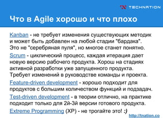 Что в Agile хорошо и что плохо
Kanban - не требует изменения существующих методик
и может быть добавлен на любой стадии "бардака".
Это не "серебряная пуля", но многое станет понятно.
Scrum - циклический процесс, каждая итерация дает
новую версию рабочего продукта. Хорош на стадиях
активной разработки уже запущенного продукта.
Требует изменений в руководстве команды и проекта.
Feature-driven development - хорошо подходит для
продуктов с большим количеством функций и подзадач.
Test-driven development - в теории отлично, на практике
подходит только для 2й-3й версии готового продукта.
Extreme Programming (XP) - не трогайте это! :)
http://tnation.co
 