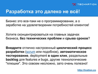 Разработка это далеко не всё!
Бизнес это все-таки не о программировании, а о
заработке на удовлетворении потребностей клиентов!
Хотите сконцентрироваться на главных задачах
бизнеса, без технических проблем и срыва сроков?
Внедрите отлично настроенный циклический процесс
разработки (scrum или подобное), автоматическое
тестирование, deployment в один клик, раздельные
backlog для features и bugs, другие технологические
"плюшки". Это совсем несложно, зато очень полезно!
http://tnation.co
 