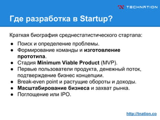 Где разработка в Startup?
Краткая биография среднестатистического стартапа:
● Поиск и определение проблемы.
● Формирование команды и изготовление
прототипа.
● Стадия Minimum Viable Product (MVP).
● Первые пользователи продукта, денежный поток,
подтверждение бизнес концепции.
● Break-even point и растущие обороты и доходы.
● Масштабирование бизнеса и захват рынка.
● Поглощение или IPO.
http://tnation.co
 