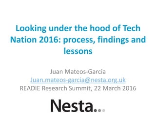 Looking under the hood of Tech
Nation 2016: process, findings and
lessons
Juan Mateos-Garcia
Juan.mateos-garcia@nesta.org.uk
READIE Research Summit, 22 March 2016
 