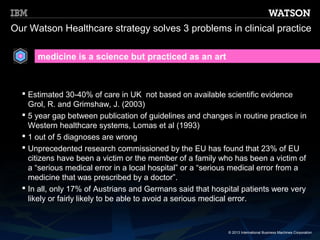 Our Watson Healthcare strategy solves 3 problems in clinical practice

      medicine is a science but practiced as an art



   Estimated 30-40% of care in UK not based on available scientific evidence
    Grol, R. and Grimshaw, J. (2003)
   5 year gap between publication of guidelines and changes in routine practice in
    Western healthcare systems, Lomas et al (1993)
   1 out of 5 diagnoses are wrong
   Unprecedented research commissioned by the EU has found that 23% of EU
    citizens have been a victim or the member of a family who has been a victim of
    a “serious medical error in a local hospital” or a “serious medical error from a
    medicine that was prescribed by a doctor”.
   In all, only 17% of Austrians and Germans said that hospital patients were very
    likely or fairly likely to be able to avoid a serious medical error.



                                                             © 2013 International Business Machines Corporation
 