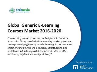 Global Generic E-Learning
Courses Market 2016-2020
Commenting on the report, an analyst from Technavio’s
team said: “A key trend which is boosting market growth is
the opportunity offered by mobile learning. In the academic
sector, mobile devices like e-readers, smartphones, and
tablets are substituting notebooks and desktops as the
medium of digitized knowledge delivery.“
Brought to you by:
 