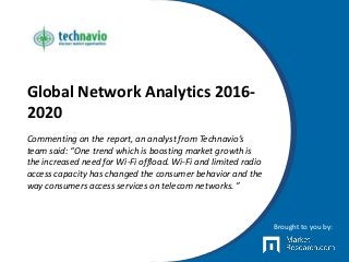 Global Network Analytics 2016-
2020
Commenting on the report, an analyst from Technavio’s
team said: “One trend which is boosting market growth is
the increased need for Wi-Fi offload. Wi-Fi and limited radio
access capacity has changed the consumer behavior and the
way consumers access services on telecom networks. ”
Brought to you by:
 