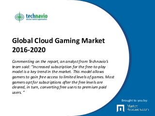 Global Cloud Gaming Market
2016-2020
Commenting on the report, an analyst from Technavio’s
team said: “Increased subscription for the free-to-play
model is a key trend in the market. This model allows
gamers to gain free access to limited levels of games. Most
gamers opt for subscriptions after the free levels are
cleared, in turn, converting free users to premium paid
users. ”
Brought to you by:
 