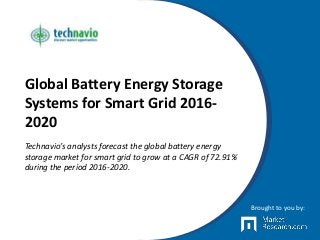 Global Battery Energy Storage
Systems for Smart Grid 2016-
2020
Technavio’s analysts forecast the global battery energy
storage market for smart grid to grow at a CAGR of 72.91%
during the period 2016-2020.
Brought to you by:
 