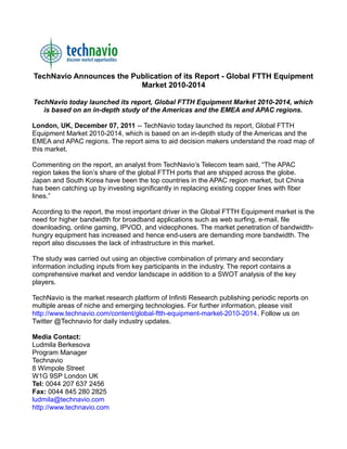 TechNavio Announces the Publication of its Report - Global FTTH Equipment
                          Market 2010-2014

TechNavio today launched its report, Global FTTH Equipment Market 2010-2014, which
   is based on an in-depth study of the Americas and the EMEA and APAC regions.

London, UK, December 07, 2011 -- TechNavio today launched its report, Global FTTH
Equipment Market 2010-2014, which is based on an in-depth study of the Americas and the
EMEA and APAC regions. The report aims to aid decision makers understand the road map of
this market.

Commenting on the report, an analyst from TechNavio’s Telecom team said, “The APAC
region takes the lion’s share of the global FTTH ports that are shipped across the globe.
Japan and South Korea have been the top countries in the APAC region market, but China
has been catching up by investing significantly in replacing existing copper lines with fiber
lines.”

According to the report, the most important driver in the Global FTTH Equipment market is the
need for higher bandwidth for broadband applications such as web surfing, e-mail, file
downloading, online gaming, IPVOD, and videophones. The market penetration of bandwidth-
hungry equipment has increased and hence end-users are demanding more bandwidth. The
report also discusses the lack of infrastructure in this market.

The study was carried out using an objective combination of primary and secondary
information including inputs from key participants in the industry. The report contains a
comprehensive market and vendor landscape in addition to a SWOT analysis of the key
players.

TechNavio is the market research platform of Infiniti Research publishing periodic reports on
multiple areas of niche and emerging technologies. For further information, please visit
http://www.technavio.com/content/global-ftth-equipment-market-2010-2014. Follow us on
Twitter @Technavio for daily industry updates.

Media Contact:
Ludmila Berkesova
Program Manager
Technavio
8 Wimpole Street
W1G 9SP London UK
Tel: 0044 207 637 2456
Fax: 0044 845 280 2825
ludmila@technavio.com
http://www.technavio.com
 