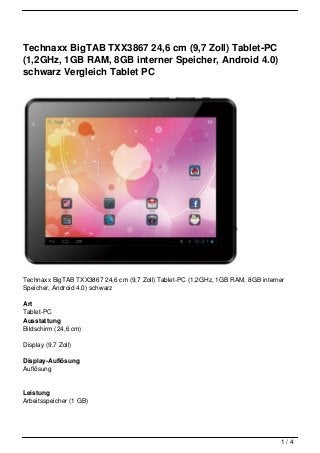 Technaxx BigTAB TXX3867 24,6 cm (9,7 Zoll) Tablet-PC
(1,2GHz, 1GB RAM, 8GB interner Speicher, Android 4.0)
schwarz Vergleich Tablet PC




Technaxx BigTAB TXX3867 24,6 cm (9,7 Zoll) Tablet-PC (1,2GHz, 1GB RAM, 8GB interner
Speicher, Android 4.0) schwarz

Art
Tablet-PC
Ausstattung
Bildschirm (24,6 cm)

Display (9,7 Zoll)

Display-Auflösung
Auflösung


Leistung
Arbeitsspeicher (1 GB)




                                                                                 1/4
 